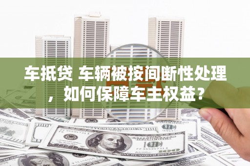 融水车抵贷 车辆被按间断性处理，如何保障车主权益？